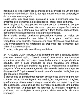 negativas, a terra submetida à análise estará privada de um ou mais
elementos constitutivos, isto é, dos que devem entrar na composição
de todas as terras vegetais.
Nesse caso, um após outro, ajunta-se à terra a examinar uma das
amostras dos elementos em separado: cal, argila, areia ou humo.
Essa adição se faz aos poucos, começando com o elemento de que
se suspeita faltar. Suspenso de novo o pêndulo, as girações tornam-
se positivas, se o elemento que faltava à terra foi-lhe acrescentado,
conferindo-lhe a qualidade de terra agrícola completa.
Essa rápida análise qualitativa proporciona apenas os meios de
descobrir os elementos que faltam à terra, para constituir uma
verdadeira terra agrícola, completa em seus elementos constitutivos.
Mas continuaremos na ignorância da proporção dos elementos que
faltam à sua composição.
É mister, pois, proceder à análise quantitativa.
2º.) ANÁLISE QUANTITATIVA. Faz-se também com o pêndulo, agindo
para sua determinação, o "acordo mental" do operador que, tomando
em mãos uma das amostras como testemunha e suspendendo o
pêndulo, com o dedo indicador da mão esquerda em antena,
apontando a terra que examina, faz para si, mentalmente, a seguinte
pergunta: "Qual é a percentagem do elemento da testemunha que se
deve ajuntar?" O pêndulo oscila então, e o número das oscilações que
der constitui a resposta.
É preciso que os principiantes repitam amiúde esse exercício para não
cometer erros na contagem. Às oscilações seguem-se rotações,
geralmente positivas, cuja contagem deverá dar um número igual ao
das oscilações. Estas últimas são, às vezes, seguidas de uma parada
ou de rotações. A passagem de girações ou rotações negativas a
positivas, das oscilações a uma parada, determina o fim de cada
contagem.
 
