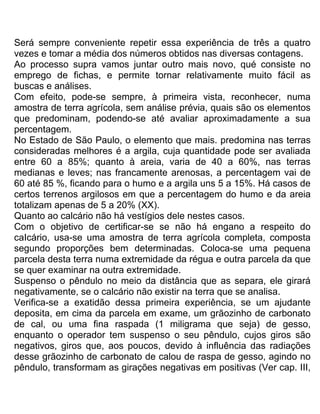 Será sempre conveniente repetir essa experiência de três a quatro
vezes e tomar a média dos números obtidos nas diversas contagens.
Ao processo supra vamos juntar outro mais novo, qué consiste no
emprego de fichas, e permite tornar relativamente muito fácil as
buscas e análises.
Com efeito, pode-se sempre, à primeira vista, reconhecer, numa
amostra de terra agrícola, sem análise prévia, quais são os elementos
que predominam, podendo-se até avaliar aproximadamente a sua
percentagem.
No Estado de São Paulo, o elemento que mais. predomina nas terras
consideradas melhores é a argila, cuja quantidade pode ser avaliada
entre 60 a 85%; quanto à areia, varia de 40 a 60%, nas terras
medianas e leves; nas francamente arenosas, a percentagem vai de
60 até 85 %, ficando para o humo e a argila uns 5 a 15%. Há casos de
certos terrenos argilosos em que a percentagem do humo e da areia
totalizam apenas de 5 a 20% (XX).
Quanto ao calcário não há vestígios dele nestes casos.
Com o objetivo de certificar-se se não há engano a respeito do
caIcário, usa-se uma amostra de terra agrícola completa, composta
segundo proporções bem determinadas. Coloca-se uma pequena
parcela desta terra numa extremidade da régua e outra parcela da que
se quer examinar na outra extremidade.
Suspenso o pêndulo no meio da distância que as separa, ele girará
negativamente, se o calcário não existir na terra que se analisa.
Verifica-se a exatidão dessa primeira experiência, se um ajudante
deposita, em cima da parcela em exame, um grãozinho de carbonato
de cal, ou uma fina raspada (1 miligrama que seja) de gesso,
enquanto o operador tem suspenso o seu pêndulo, cujos giros são
negativos, giros que, aos poucos, devido à influência das radiações
desse grãozinho de carbonato de calou de raspa de gesso, agindo no
pêndulo, transformam as girações negativas em positivas (Ver cap. III,
 