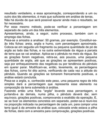 resultado verdadeiro, e essa aproximação, correspondendo a um ou
outro dos tês elementos, é mais que suficiente em análise de terras.
Não há dúvida de que será possível apurar ainda mais o resultado, se
for necessário.
Por esse mesmo método, pode-se verificar a porcentagem em
separado de cada um dos três elementos.
Apresentamos, ainda, a seguir, outro processo, também com o
emprego das fichas.
Pesa-se a amostra a analisar: 50 gramas, por exemplo. Constituir-se-
ão três fichas: areia, argila e humo, com percentagem aproximada.
Coloca-se em seguida um fragmento ou pequena quantidade de pó de
argila ao lado das fichas, e na outra extremidade da régua a parcela
de terra que se vai analisar. Aplica-se o pêndulo no meio da régua. Se
as girações forem negativas, retira-se, aos poucos, uma pequena
quantidade de argila, até que as girações se apresentem positivas,
seja por enfraquecimento das negativas ou por tendência do pêndulo
em querer parar. Modificam-se, então, levemente, as percentagens
das fichas, como foi dito acima, verificando de cada vez a atitude do
pêndulo. Quando as girações se tomarem francamente positivas, a
análise estará concluída.
Pesa-se a argila, e, conhecido este peso, uma pequena regra de três
simples dará a percentagem que representa esse elemento na
composição da terra submetida à análise.
Fazendo então uma ficha "argila" levando essa percentagem, e
juntando-a às demais, numa pilha, o pêndulo deverá dar, sem
equívoco, girações positivas, comprovando a exatidão da operação. E,
se se tiver os elementos concretos em separado, poder-se-á reuni-los
na proporção indicada na percentagem de cada um, para compor uma
terra igual à da amostra da análise que, colocada onde estava a pilha
de fichas, dará com a amostra para comprovação, girações positivas.
 