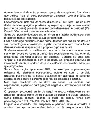Apresentamos ainda outro processo que pode ser aplicado à análise e
que parece mais simples, podendo-se dispensar, com a prática, as
pesquisas às apalpadelas.
Dois corpos ou matérias idênticas, distantes 40 a 50 cm uma da outra
darão sempre girações positivas, qualquer que seja a sua massa
(volume ou peso) podendo esta ser consideravelmente desigual (Ver
Capo lII "Ondas entre corpos semelhantes").
Se na composição do corpo entram diversas matérias poder-se-á, com
o "acordo mental", conhecer a sua percentagem.
Com o emprego de fichas com o nome de cada um dos elementos e a
sua percentagem aproximada, a pilha constituida com essas fichas
dará as mesmas reações que o próprio corpo em natura.
Supõe-se resolvida a análise de uma terra dada em estudo, mas
somente no que concerne a um só dos seus elementos, isto é, tendo
unicamente em vista a argila por exemplo. Constitui-se uma ficha
"argila" e experimentando com o pêndulo, as girações positivas do
instrumento darão a certeza de sua existência na amostra. Mas, em
que proporção?
Se na ficha argila apontamos 20%, por exemplo, a percentagem
existente do elemento considerado, obteremos com o pêndulo
girações positivas se a nossa avaliação for acertada, e portanto,
existirá acordo entre a percentagem real do elemento e a ficha.
Mas esse resultado só se deve ao acaso. Na maioria das
experiências, o pêndulo dará girações negativas, provando que não há
acordo.
O operador procederá então do seguinte modo: valendo-se de um
ajudante, operará como se se tratasse de pesar um objeto qualquer
numa balança comum, usando, à guisa de pesos, fichas com
percentagens: 1/2%, 1%, 2%, 3%, 5%, 10%, 20%, etc.
Enquanto o operador tem suspenso o pêndulo entre a amostra a
analisar, que aponta com o dedo indice da mão esquerda e a ficha
 