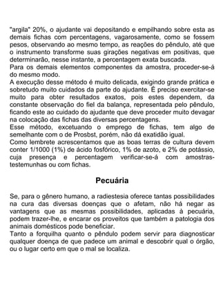 "argila" 20%, o ajudante vai depositando e empilhando sobre esta as
demais fichas com percentagens, vagarosamente, como se fossem
pesos, observando ao mesmo tempo, as reações do pêndulo, até que
o instrumento transforme suas girações negativas em positivas, que
determinarão, nesse instante, a percentagem exata buscada.
Para os demais elementos componentes da amostra, proceder-se-á
do mesmo modo.
A execução desse método é muito delicada, exigindo grande prática e
sobretudo muito cuidados da parte do ajudante. É preciso exercitar-se
muito para obter resultados exatos, pois estes dependem, da
constante observação do fiel da balança, representada pelo pêndulo,
ficando este ao cuidado do ajudante que deve proceder muito devagar
na colocação das fichas das diversas percentagens.
Esse método, excetuando o emprego de fichas, tem algo de
semelhante com o de Prosbst, porém, não dá exatidão igual.
Como lembrete acrescentamos que as boas terras de cultura devem
conter 1/1000 (1%) de ácido fosfórico, 1% de azoto, e 2% de potássio,
cuja presença e percentagem verificar-se-á com amostras-
testemunhas ou com fichas.
Pecuária
Se, para o gênero humano, a radiestesia oferece tantas possibilidades
na cura das diversas doenças que o afetam, não há negar as
vantagens que as mesmas possibilidades, aplicadas à pecuária,
podem trazer-lhe, e encarar os proveitos que também a patologia dos
animais domésticos pode beneficiar.
Tanto a forquilha quanto o pêndulo podem servir para diagnosticar
qualquer doença de que padece um animal e descobrir qual o órgão,
ou o lugar certo em que o mal se localiza.
 