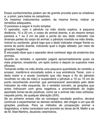 Esses conhecimentos podem ser de grande proveito para os criadores
e, a priori, para todos os campônios.
Os mesmos instrumentos podem, da mesma forma, indicar os
remédios adequados.
O processo a seguir é muito simples:
O operador, com o pêndulo na mão direita explora, à pequena
distância, 15 a 20 cm, o corpo do animal doente, e ao mesmo tempo
passeia a 1 ou 2 cm da pele a ponta do seu dedo indicador nas
diversas partes do corpo do animal; o pêndulo mantido na mão direita,
imóvel ou oscilando, girará logo que o dedo indicador chegar frente ou
acima do ponto doente, indicando qual o órgão afetado, por meio de
girações negativas.
É escusado dizer que o operador deve conhecer algo da anatomia dos
animais.
Quanto ao remédio, o operador julgará aproximadamente quais os
mais próprios, ensaiando, um após outros e depois os supostos mais
eficazes.
Tomando então na mão direita uma pequena quantidade do remédio a
ensaiar, mantê-lo-á encostado sobre a sua eminência Tenar, com o
dedo maior e o anular (contanto que não toque o fio do pêndulo
recolhido no vão da mão) e suspenderá o pêndulo a 10 ou 15 cm do
ponto reconhecido anormal, que permanecerá' assinalado pelo dedo
indicador da mão esquerda. Se o remédio convém, as girações que
antes indicavam com giros negativos a anormalidade do órgão
apontado tomar-se-ão positivas, como se o animal não mais sofresse,
naquele ponto, de qualquer alteração (XXI).
Se ao primeiro ensaio não se consegue resultado positivo, devese
continuar a experimentar os demais remédios, até chegar a um que dê
girações positivas. Para os métodos de prospecção animal e
diagnóstico, o leitor consultará com proveito as obras de M. Mellin e as
de M. Abel Martins, doutores veterinários.
 