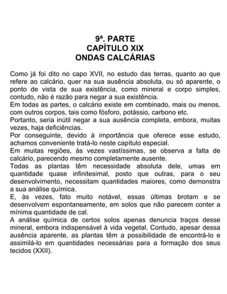 9ª. PARTE
CAPÍTULO XIX
ONDAS CALCÁRIAS
Como já foi dito no capo XVII, no estudo das terras, quanto ao que
refere ao calcário, quer na sua ausência absoluta, ou só aparente, o
ponto de vista de sua existência, como mineral e corpo simples,
contudo, não é razão para negar a sua existência.
Em todas as partes, o calcário existe em combinado, mais ou menos,
com outros corpos, tais como fósforo, potássio, carbono etc.
Portanto, seria inútil negar a sua ausência completa, embora, muitas
vezes, haja deficiências.
Por conseguinte, devido à importância que oferece esse estudo,
achamos conveniente tratá-lo neste capítulo especial.
Em muitas regiões, às vezes vastíssimas, se observa a falta de
calcário, parecendo mesmo completamente ausente.
Todas as plantas têm necessidade absoluta dele, umas em
quantidade quase infinitesimal, posto que outras, para o seu
desenvolvimento, necessitam quantidades maiores, como demonstra
a sua análise química.
E, às vezes, fato muito notável, essas últimas brotam e se
desenvolvem espontaneamente, em solos que não parecem conter a
mínima quantidade de cal.
A análise química de certos solos apenas denuncia traços desse
mineral, embora indispensável à vida vegetal. Contudo, apesar dessa
ausência aparente, as plantas têm a possibilidade de encontrá-lo e
assimilá-lo em quantidades necessárias para a formação dos seus
tecidos (XXII).
 