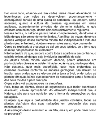 Por outro lado, observou-se em certas terras maior abundância de
leguminosas que nelas se desenvolvem espontaneamente -
conseqüência fortuita de uma queda de sementes - ou também, como
acontece, quanto à cultura de diversas leguminosas em terras
argilosas, aparentemente privadas do elemento calcário, e que
crescem com muito viço, dando colheitas relativamente regulares.
Nessas terras, o calcário parece faltar completamente, dando-nos a
idéia de que são eminentemente ácidas. A análise, às vezes, denuncia
apenas vestígios desse elemento mineral tão indispensável à vida das
plantas que, entretanto, vicejam nesses solos assaz vigorosamente.
Como se explicaria a presença de cal em seus tecidos, se a terra que
as nutre não possuísse tal elemento?
Não há dúvida de que, embora contra toda a aparência em contrário, o
calcário existe, ainda que seja invisível à superfície do solo.
As jazidas desse mineral existem decerto, porém acham-se em
profundidades diversas e indeterminadas, e, às vezes, muito grandes.
Não obstante, quer mais superficiais, quer mais profundas; as
camadas calcárias conforme os andares geológicos não deixam de
irradiar suas ondas que se elevam até a terra arável, onde todas as
plantas têm suas Iaízes que se servem do necessário para a formação
dos seus tecidos e para sua vida.
O que sobra vai escapando-se na atmosfera.
Pois, todas as plantas, desde as leguminosas que maior quantidade
assimilam; vão-se aproveitando do elemento indispensável que a
Natureza pôs para sua nutrição, sob a forma de emanações ou das
radiações.
Qualquer que seja a profundidade das jazidas calcárias, todas as
plantas desfrutam das suas radiações em proporção das suas
necessidades.
A assimilação desse elemento é um fato, mas quem pode dizer como
se processa?
 
