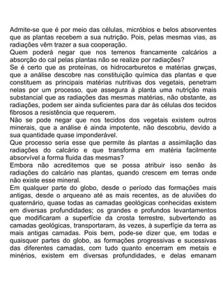 Admite-se que é por meio das células, micróbios e belos absorventes
que as plantas recebem a sua nutrição. Pois, pelas mesmas vias, as
radiações vêm trazer a sua cooperação.
Quem poderá negar que nos terrenos francamente calcários a
absorção do cal pelas plantas não se realize por radiações?
Se é certo que as proteínas, os hidrocarburetos e matérias grwças,
que a análise descobre nas constituição química das plantas e que
constituem as principais matérias nutritivas dos vegetais, penetram
nelas por um processo, que assegura à planta uma nutrição mais
substancial que as radiações das mesmas matérias, não obstante, as
radiações, podem ser ainda suficientes para dar às células dos tecidos
fibrosos a resistência que requerem.
Não se pode negar que nos tecidos dos vegetais existem outros
minerais, que a análise é ainda impotente, não descobriu, devido a
sua quantidade quase imponderável.
Que processo seria esse que permite às plantas a assimilação das
radiações do calcário e que transforma em matéria facilmente
absorvível a forma fluida das mesmas?
Embora não acreditemos que se possa atribuir isso senão às
radiações do calcário nas plantas, quando crescem em terras onde
não existe esse mineral.
Em qualquer parte do globo, desde o período das formações mais
antigas, desde o arqueano até as mais recentes, as de aluviões do
quaternário, quase todas as camadas geológicas conhecidas existem
em diversas profundidades; os grandes e profundos levantamentos
que modificaram a superfície da crosta terrestre, subvertendo as
camadas geológicas, transportaram, às vezes, à superfíçie da terra as
mais antigas camadas. Pois bem, pode-se dizer que, em todas e
quaisquer partes do globo, as formações progressivas e sucessivas
das diferentes camadas, com tudo quanto encerram em metais e
minérios, existem em diversas profundidades, e delas emanam
 