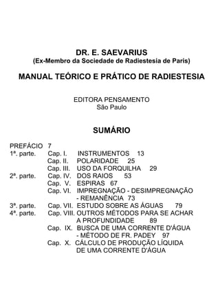 DR. E. SAEVARIUS
(Ex-Membro da Sociedade de Radiestesia de Paris)
MANUAL TEÓRICO E PRÁTICO DE RADIESTESIA
EDITORA PENSAMENTO
São Paulo
SUMÁRIO
PREFÁCIO 7
1ª. parte. Cap. I. INSTRUMENTOS 13
Cap. II. POLARIDADE 25
Cap. III. USO DA FORQUlLHA 29
2ª. parte. Cap. IV. DOS RAIOS 53
Cap. V. ESPIRAS 67
Cap. VI. IMPREGNAÇÃO - DESIMPREGNAÇÃO
- REMANÊNCIA 73
3ª. parte. Cap. VII. ESTUDO SOBRE AS ÁGUAS 79
4ª. parte. Cap. VIII. OUTROS MÉTODOS PARA SE ACHAR
A PROFUNDIDADE 89
Cap. IX. BUSCA DE UMA CORRENTE D'ÁGUA
- MÉTODO DE FR. PADEY 97
Cap. X. CÁLCULO DE PRODUÇÃO LÍQUIDA
DE UMA CORRENTE D'ÁGUA
 