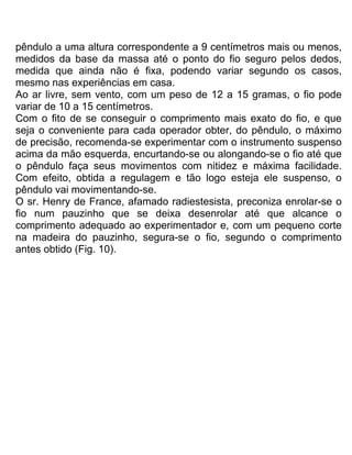 pêndulo a uma altura correspondente a 9 centímetros mais ou menos,
medidos da base da massa até o ponto do fio seguro pelos dedos,
medida que ainda não é fixa, podendo variar segundo os casos,
mesmo nas experiências em casa.
Ao ar livre, sem vento, com um peso de 12 a 15 gramas, o fio pode
variar de 10 a 15 centímetros.
Com o fito de se conseguir o comprimento mais exato do fio, e que
seja o conveniente para cada operador obter, do pêndulo, o máximo
de precisão, recomenda-se experimentar com o instrumento suspenso
acima da mão esquerda, encurtando-se ou alongando-se o fio até que
o pêndulo faça seus movimentos com nitidez e máxima facilidade.
Com efeito, obtida a regulagem e tão logo esteja ele suspenso, o
pêndulo vai movimentando-se.
O sr. Henry de France, afamado radiestesista, preconiza enrolar-se o
fio num pauzinho que se deixa desenrolar até que alcance o
comprimento adequado ao experimentador e, com um pequeno corte
na madeira do pauzinho, segura-se o fio, segundo o comprimento
antes obtido (Fig. 10).
 