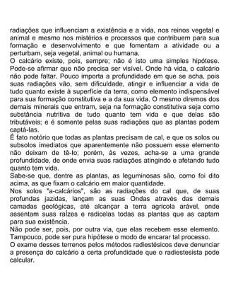 radiações que influenciam a existência e a vida, nos reinos vegetal e
animal e mesmo nos mistérios e processos que contribuem para sua
formação e desenvolvimento e que fomentam a atividade ou a
perturbam, seja vegetal, animal ou humana.
O calcário existe, pois, sempre; não é isto uma simples hipótese.
Pode-se afirmar que não precisa ser visível. Onde há vida, o calcário
não pode faltar. Pouco importa a profundidade em que se acha, pois
suas radiações vão, sem dificuldade, atingir e influenciar a vida de
tudo quanto existe à superfície da terra, como elemento indispensável
para sua formação constitutiva e a da sua vida. O mesmo diremos dos
demais minerais que entram, seja na formação constitutiva seja como
substância nutritiva de tudo quanto tem vida e que delas são
tributáveis; e é somente pelas suas radiações que as plantas podem
captá-Ias.
É fato notório que todas as plantas precisam de cal, e que os solos ou
subsolos imediatos que aparentemente não possuem esse elemento
não deixam de tê-Io; porém, às vezes, acha-se a uma grande
profundidade, de onde envia suas radiações atingindo e afetando tudo
quanto tem vida.
Sabe-se que, dentre as plantas, as leguminosas são, como foi dito
acima, as que fixam o calcário em maior quantidade.
Nos solos "a-calcários", são as radiações do cal que, de suas
profundas jazidas, lançam as suas Ondas através das demais
camadas geológicas, até alcançar a terra agricola arável, onde
assentam suas raÍzes e radicelas todas as plantas que as captam
para sua existência.
Não pode ser, pois, por outra via, que elas recebem esse elemento.
Tampouco, pode ser pura hipótese o modo de encarar tal processo.
O exame desses terrenos pelos métodos radiestésicos deve denunciar
a presença do calcário a certa profundidade que o radiestesista pode
calcular.
 