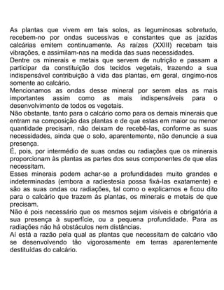 As plantas que vivem em tais solos, as leguminosas sobretudo,
recebem-no por ondas sucessivas e constantes que as jazidas
calcárias emitem continuamente. As raízes (XXIII) recebam tais
vibrações, e assimilam-nas na medida das suas necessidades.
Dentre os minerais e metais que servem de nutrição e passam a
participar da constituição dos tecidos vegetais, trazendo a sua
indispensável contribuição à vida das plantas, em geral, cingimo-nos
somente ao calcário.
Mencionamos as ondas desse mineral por serem elas as mais
importantes assim como as mais indispensáveis para o
desenvolvimento de todos os vegetais.
Não obstante, tanto para o calcário como para os demais minerais que
entram na composição das plantas e de que estas em maior ou menor
quantidade precisam, não deixam de recebê-Ias, conforme as suas
necessidades, ainda que o solo, aparentemente, não denuncie a sua
presença.
É, pois, por intermédio de suas ondas ou radiações que os minerais
proporcionam às plantas as partes dos seus componentes de que elas
necessitam.
Esses minerais podem achar-se a profundidades muito grandes e
indeterminadas (embora a radiestesia possa fixá-Ias exatamente) e
são as suas ondas ou radiações, tal como o explicamos e ficou dito
para o calcário que trazem às plantas, os minerais e metais de que
precisam.
Não é pois necessário que os mesmos sejam visíveis e obrigatória a
sua presença à superfície, ou a pequena profundidade. Para as
radiações não há obstáculos nem distâncias.
Aí está a razão pela qual as plantas que necessitam de calcário vão
se desenvolvendo tão vigorosamente em terras aparentemente
destituídas do calcário.
 