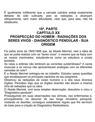 É igualmente indiferente que a camada calcária esteja exatamente
debaixo do solo cultivado, pois as radiações o alcançam
obliquamente, sem maior dificuldade, visto que, para elas, não há
obstáculos.
10ª. PARTE
CAPÍTULO XX
PROSPECÇÃO DO HOMEM - RADIAÇÕES DOS
SERES VIVOS - DIAGNÓSTICO PENDULAR - SUA
ORIGEM
Foi pelos anos de 1905/1906 que, ao Abade Mermet, veio a idéia de
que se podia realizar com os "seres vivos". o mesmo que se fazia com
os corpos inanimados, estudando-os como se estudava a crosta
terrestre.
As veias e artérias não lembram as correntes subterrâneas? A carne
muscular e os nervos não apresentavam analogias com as diferentes
camadas do solo?
E o Abade Mermet entregou-se ao trabalho. Estudou essas questões
que encabeçavam os principais capítulos do seu programa.
Observou as radiações do corpo humano e a dos seus diversos
órgãos. Percebeu logo que os órgãos doentes não davam a mesma
cifra de radiações que os sãos.
O Abade Mermet, com essa simples observação, descobriu e criou o
"Diagnóstico pendular".
Prosseguindo em suas observações nas clínicas, nas enfermarias e,
principalmente, no decorrer do seu longo ministério paroquial,
visitando os doentes, conseguiu estabelecer regras que lhe serviram
de base para a criação do Diagnóstico Radiestésico.
 