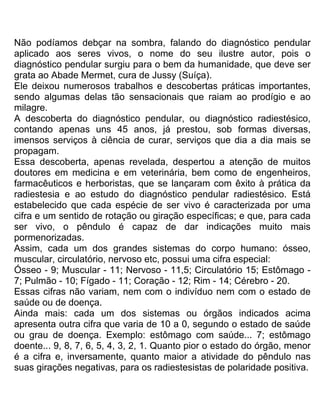 Não podíamos debçar na sombra, falando do diagnóstico pendular
aplicado aos seres vivos, o nome do seu ilustre autor, pois o
diagnóstico pendular surgiu para o bem da humanidade, que deve ser
grata ao Abade Mermet, cura de Jussy (Suíça).
Ele deixou numerosos trabalhos e descobertas práticas importantes,
sendo algumas delas tão sensacionais que raiam ao prodígio e ao
milagre.
A descoberta do diagnóstico pendular, ou diagnóstico radiestésico,
contando apenas uns 45 anos, já prestou, sob formas diversas,
imensos serviços à ciência de curar, serviços que dia a dia mais se
propagam.
Essa descoberta, apenas revelada, despertou a atenção de muitos
doutores em medicina e em veterinária, bem como de engenheiros,
farmacêuticos e herboristas, que se lançaram com êxito à prática da
radiestesia e ao estudo do diagnóstico pendular radiestésico. Está
estabelecido que cada espécie de ser vivo é caracterizada por uma
cifra e um sentido de rotação ou giração específicas; e que, para cada
ser vivo, o pêndulo é capaz de dar indicações muito mais
pormenorizadas.
Assim, cada um dos grandes sistemas do corpo humano: ósseo,
muscular, circulatório, nervoso etc, possui uma cifra especial:
Ósseo - 9; Muscular - 11; Nervoso - 11,5; Circulatório 15; Estômago -
7; Pulmão - 10; Fígado - 11; Coração - 12; Rim - 14; Cérebro - 20.
Essas cifras não variam, nem com o indivíduo nem com o estado de
saúde ou de doença.
Ainda mais: cada um dos sistemas ou órgãos indicados acima
apresenta outra cifra que varia de 10 a 0, segundo o estado de saúde
ou grau de doença. Exemplo: estômago com saúde... 7; estômago
doente... 9, 8, 7, 6, 5, 4, 3, 2, 1. Quanto pior o estado do órgão, menor
é a cifra e, inversamente, quanto maior a atividade do pêndulo nas
suas girações negativas, para os radiestesistas de polaridade positiva.
 