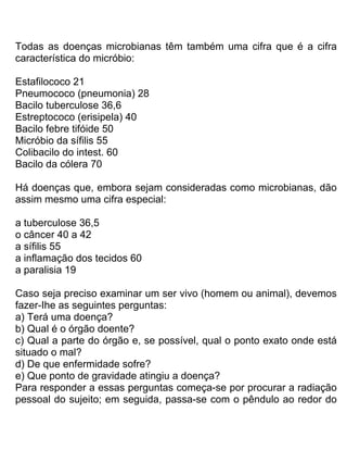 Todas as doenças microbianas têm também uma cifra que é a cifra
característica do micróbio:
Estafilococo 21
Pneumococo (pneumonia) 28
Bacilo tuberculose 36,6
Estreptococo (erisipela) 40
Bacilo febre tifóide 50
Micróbio da sífilis 55
Colibacilo do intest. 60
Bacilo da cólera 70
Há doenças que, embora sejam consideradas como microbianas, dão
assim mesmo uma cifra especial:
a tuberculose 36,5
o câncer 40 a 42
a sífilis 55
a inflamação dos tecidos 60
a paralisia 19
Caso seja preciso examinar um ser vivo (homem ou animal), devemos
fazer-Ihe as seguintes perguntas:
a) Terá uma doença?
b) Qual é o órgão doente?
c) Qual a parte do órgão e, se possível, qual o ponto exato onde está
situado o mal?
d) De que enfermidade sofre?
e) Que ponto de gravidade atingiu a doença?
Para responder a essas perguntas começa-se por procurar a radiação
pessoal do sujeito; em seguida, passa-se com o pêndulo ao redor do
 