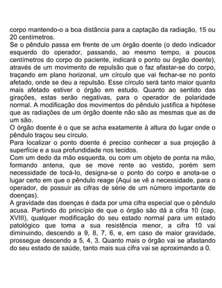 corpo mantendo-o a boa distância para a captação da radiação, 15 ou
20 centímetros.
Se o pêndulo passa em frente de um órgão doente (o dedo indicador
esquerdo do operador, passando, ao mesmo tempo, a poucos
centímetros do corpo do paciente, indicará o ponto ou órgão doente),
através de um movimento de repulsão que o faz afastar-se do corpo,
traçando em plano horizonal, um círculo que vai fechar-se no ponto
afetado, onde se deu a repulsão. Esse círculo será tanto maior quanto
mais afetado estiver o órgão em estudo. Quanto ao sentido das
girações, estas serão negativas, para o operador de polaridade
normal. A modificação dos movimentos do pêndulo justifica a hipótese
que as radiações de um órgão doente não são as mesmas que as de
um são.
O órgão doente é o que se acha exatamente à altura do lugar onde o
pêndulo traçou seu círculo.
Para localizar o ponto doente é preciso conhecer a sua projeção à
superfície e a sua profundidade nos tecidos.
Com um dedo da mão esquerda, ou com um objeto de ponta na mão,
formando antena, que se move rente ao vestido, porém sem
necessidade de tocá-Io, designa-se o ponto do corpo e anota-se o
lugar certo em que o pêndulo reage (Aqui se vê a necessidade, para o
operador, de possuir as cifras de série de um número importante de
doenças).
A gravidade das doenças é dada por uma cifra especial que o pêndulo
acusa. Partindo do princípio de que o órgão são dá a cifra 10 (cap.
XVIII), qualquer modificação do seu estado normal para um estado
patológico que toma a sua resistência menor, a cifra 10 vai
diminuindo, descendo a 9, 8, 7, 6, e, em caso de maior gravidade,
prossegue descendo a 5, 4, 3. Quanto mais o órgão vai se afastando
do seu estado de saúde, tanto mais sua cifra vai se aproximando a 0.
 