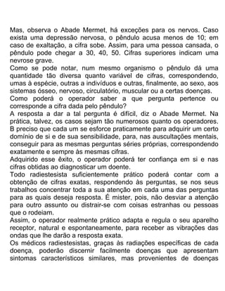 Mas, observa o Abade Mermet, há exceções para os nervos. Caso
exista uma depressão nervosa, o pêndulo acusa menos de 10; em
caso de exaltação, a cifra sobe. Assim, para uma pessoa cansada, o
pêndulo pode chegar a 30, 40, 50. Cifras superiores indicam uma
nevrose grave.
Como se pode notar, num mesmo organismo o pêndulo dá uma
quantidade tão diversa quanto variável de cifras, correspondendo,
umas à espécie, outras a indivíduos e outras, finalmente, ao sexo, aos
sistemas ósseo, nervoso, circulatório, muscular ou a certas doenças.
Como poderá o operador saber a que pergunta pertence ou
corresponde a cifra dada pelo pêndulo?
A resposta a dar a tal pergunta é difícil, diz o Abade Mermet. Na
prática, talvez, os casos sejam tão numerosos quanto os operadores.
B preciso que cada um se esforce praticamente para adquirir um certo
domínio de si e de sua sensibilidade, para, nas auscultações mentais,
conseguir para as mesmas perguntas séries próprias, correspondendo
exatamente e sempre às mesmas cifras.
Adquirido esse êxito, o operador poderá ter confiança em si e nas
cifras obtidas ao diagnosticar um doente.
Todo radiestesista suficientemente prático poderá contar com a
obtenção de cifras exatas, respondendo às perguntas, se nos seus
trabalhos concentrar toda a sua atenção em cada uma das perguntas
para as quais deseja resposta. É mister, pois, não desviar a atenção
para outro assunto ou distrair-se com coisas estranhas ou pessoas
que o rodeiam.
Assim, o operador realmente prático adapta e regula o seu aparelho
receptor, natural e espontaneamente, para receber as vibrações das
ondas que lhe darão a resposta exata.
Os médicos radiestesistas, graças às radiações específicas de cada
doença, poderão discernir facilmente doenças que apresentam
sintomas característicos similares, mas provenientes de doenças
 
