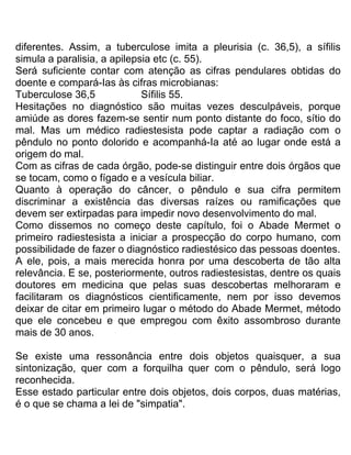 diferentes. Assim, a tuberculose imita a pleurisia (c. 36,5), a sífilis
simula a paralisia, a apilepsia etc (c. 55).
Será suficiente contar com atenção as cifras pendulares obtidas do
doente e compará-Ias às cifras microbianas:
Tuberculose 36,5 Sífilis 55.
Hesitações no diagnóstico são muitas vezes desculpáveis, porque
amiúde as dores fazem-se sentir num ponto distante do foco, sítio do
mal. Mas um médico radiestesista pode captar a radiação com o
pêndulo no ponto dolorido e acompanhá-Ia até ao lugar onde está a
origem do mal.
Com as cifras de cada órgão, pode-se distinguir entre dois órgãos que
se tocam, como o fígado e a vesícula biliar.
Quanto à operação do câncer, o pêndulo e sua cifra permitem
discriminar a existência das diversas raízes ou ramificações que
devem ser extirpadas para impedir novo desenvolvimento do mal.
Como dissemos no começo deste capítulo, foi o Abade Mermet o
primeiro radiestesista a iniciar a prospecção do corpo humano, com
possibilidade de fazer o diagnóstico radiestésico das pessoas doentes.
A ele, pois, a mais merecida honra por uma descoberta de tão alta
relevância. E se, posteriormente, outros radiestesistas, dentre os quais
doutores em medicina que pelas suas descobertas melhoraram e
facilitaram os diagnósticos cientificamente, nem por isso devemos
deixar de citar em primeiro lugar o método do Abade Mermet, método
que ele concebeu e que empregou com êxito assombroso durante
mais de 30 anos.
Se existe uma ressonância entre dois objetos quaisquer, a sua
sintonização, quer com a forquilha quer com o pêndulo, será logo
reconhecida.
Esse estado particular entre dois objetos, dois corpos, duas matérias,
é o que se chama a lei de "simpatia".
 