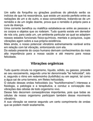 Um salto da forquilha ou girações positivas do pêndulo serão os
indícios de que há ressonância, que existe um acordo perfeito entre as
radiações de um e de outro, e essa concordância, tratando-se de um
remédio e de um órgão doente, prova que o remédio é próprio para a
cura da doença.
Uma corrente benéfica ou maléfica estabelece-se entre as pessoas e
os corpos e objetos que os rodeiam. Tudo quanto existe em derredor
de nós cria, para cada um, um ambiente particular ao qual se adaptam
nossos estados funcionais físico-químicos, mentais e psíquicos, cujas
vibrações agem sobre a sua própria existência.
Mais ainda, o nosso potencial vibratório extremamente variável entra
em relação com tal vibração, sintonizando com ela.
Do estado presente do corpo humano derivam conhecimentos da mais
alta importância para a nossa saúde e até mesmo para nossa
felicidade.
Vibrações orgânicas
Tudo quanto circula no organismo, líquido, sólido, ou gasoso, procede
ao seu escoamento, segundo uma lei denominada "lei helicoidal", isto
é, segundo o ritmo em redemoinho (turbilhão) ou em aspiral, tal como
a água sai de uma torneira, em filetes helicoidais.
O estudo dessas ondas helicoidais (ou "tourbillonnaires") interessa a
fisiologia, a patologia e a terapêutica, e conduz a concepção das
vibrações das células de todo organismo vivo.
Desse fato decorrem conseqüências importantes, pois que todas as
células de nosso organismo participam também desse movimento
vibratório.
A sua vibração se exerce segundo um certo comprimento de ondas
que se podem medir exatamente.
 