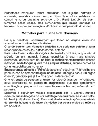 Numerosas mensuras foram efetuadas em sujeitos normais e
anormais, medidas essas que permitem fixar cifras médicas de
comprimento de ondas e segundo o Sr. René Lacroix, de quem
tomamos esses dados, elas demonstram que lesões idênticas se
traduzem sempre por variações idênticas de comprimento de ondas.
Métodos para buscas de doenças
Do que acontece, concluiremos que todos os corpos vivos são
animados de movimentos vibratórios.
O corpo doente tem vibrações afetadas que podemos detetar e curar
reconduzindo-as ao seu estado normal anterior.
Para não tornar estas descrições demasiado prolixas, o que não é
próprio de um manual, iremos reduzi-Ias à sua mais simples
expressão, apenas para dar ao leitor o conhecimento resumido desses
métodos. Ao leitor que queira mais amplos detalhes, aconselhamos as
obras especializadas no ramo.
Enunciaremos primeiro o "Princípio absoluto" seguinte: "A forquilha e o
pêndulo não se comportam igualmente ante um órgão são e um órgão
doente", princípio que já tivemos oportunidade de citar.
O leitor, antes de penetrar a fundo nos diagnósticos pormenorizados,
deve exercitar-se na prática de diagnósticos que não apresentem
complicações, preparando-se com buscas sobre as mãos de um
paciente.
Expomos a seguir um método preconizado por R. Lacroix, método
extraído das indicações de um astrólogo-pendulizante, de muito valor,
M. Brost (método ocultista). Esse método dá as indicações suscetiveis
de permitir buscas e de fazer dianóstico pendular simples da mão de
um paciente.
 