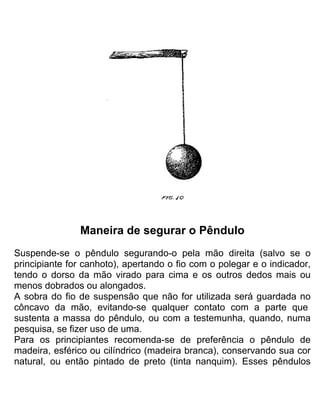 Maneira de segurar o Pêndulo
Suspende-se o pêndulo segurando-o pela mão direita (salvo se o
principiante for canhoto), apertando o fio com o polegar e o indicador,
tendo o dorso da mão virado para cima e os outros dedos mais ou
menos dobrados ou alongados.
A sobra do fio de suspensão que não for utilizada será guardada no
côncavo da mão, evitando-se qualquer contato com a parte que
sustenta a massa do pêndulo, ou com a testemunha, quando, numa
pesquisa, se fizer uso de uma.
Para os principiantes recomenda-se de preferência o pêndulo de
madeira, esférico ou cilíndrico (madeira branca), conservando sua cor
natural, ou então pintado de preto (tinta nanquim). Esses pêndulos
 