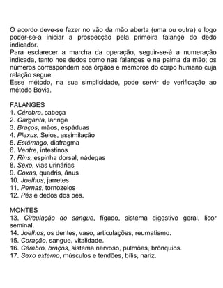 O acordo deve-se fazer no vão da mão aberta (uma ou outra) e logo
poder-se-á iniciar a prospecção pela primeira falange do dedo
indicador.
Para esclarecer a marcha da operação, seguir-se-á a numeração
indicada, tanto nos dedos como nas falanges e na palma da mão; os
números correspondem aos órgãos e membros do corpo humano cuja
relação segue.
Esse método, na sua simplicidade, pode servir de verificação ao
método Bovis.
FALANGES
1. Cérebro, cabeça
2. Garganta, laringe
3. Braços, mãos, espáduas
4. Plexus, Seios, assimilação
5. Estômago, diafragma
6. Ventre, intestinos
7. Rins, espinha dorsal, nádegas
8. Sexo, vias urinárias
9. Coxas, quadris, ânus
10. Joelhos, jarretes
11. Pernas, tornozelos
12. Pés e dedos dos pés.
MONTES
13. Circulação do sangue, fígado, sistema digestivo geral, licor
seminal.
14. Joelhos, os dentes, vaso, articulações, reumatismo.
15. Coração, sangue, vitalidade.
16. Cérebro, braços, sistema nervoso, pulmões, brônquios.
17. Sexo externo, músculos e tendões, bílis, nariz.
 