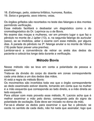 18. Estômago, peito, sistema linfático, humores, fluidos.
19. Seios e garganta, sexo interno, veias.
Os órgãos grifados são recortados no teste das falanges e dos montes
permitindo verificação.
Esse método facilitará o desbastar um diagnóstico como o do
cromodiagnóstico do Dr. Leprince ou o de Bovis.
No exame das moças e mulheres, ver em primeiro lugar o que faz o
pêndulo no monte de J úpiter (13), e, na segunda falange do auricular
(sexo), se se imobiliza, adiar o exame com esse método, por alguns
dias. A parada do pêndulo na 3ª. falange anular e no monte de Vênus
(19) pode fazer prever uma prenhez.
Lembrar-se-á a conveniência de retirar os anéis dos dedos da
paciente e colocá-Ios longe dela durante a verificação.
Método Bovis
Nesse método não se leva em conta a polaridade da pessoa a
examinar.
Trata-se da divisão do corpo do doente em zonas correspondente
cada uma delas a um dos dedos das mãos.
Aí está a regra do método Bovis:
Os movimentos são invertidos toda vez que o órgão correspondente
ao dedo examinado estiver doente, tomando em conta que na mulher
é a mão esquerda que corresponde ao lado direito, e a mão direita ao
lado esquerdo.
Para utilizar com mais proveito esse método, R. Lacroix acha que é
melhor examinar a mão pelo dorso, começando pela do signo da
polaridade de oscilação. Este deve ser iniciado no dorso da mão.
Far-se-á afastar os dedos para examinar o que faz o pêndulo: se
oscila no sentido de cada dedo, não há nada que assinalar; logo que
 