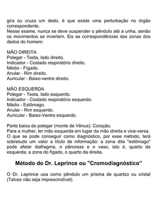 gira ou cruza um dedo, é que existe uma perturbação no órgão
correspondente.
Nesse exame, nunca se deve suspender o pêndulo até a unha, senão
os movimentos se invertem. Eis as correspondências das zonas dos
dedos do homem:
MÃO DIREITA
Polegar - Testa, lado direito.
Indicador - Costado respiratório direito.
Médio - Fígado.
Anular - Rim direito.
Auricular - Baixo-ventre direito.
MÃO ESQUERDA
Polegar - Testa, lado esquerdo.
Indicador - Costado respiratório esquerdo.
Médio - Estômago.
Anular - Rim esquerdo.
Auricular - Baixo-Ventre esquerdo.
Parte baixa do polegar (monte de Vênus): Coração.
Para a mulher, ler mão esquerda em lugar da mão direita e vice-versa.
O que se pode conseguir como diagnóstico, por esse método, terá
sobretudo um valor a título de informação: a zona dita "estômago"
pode afetar diafragma, o pâncreas e o vaso, isto é, quarto da
esquerda; a zona do fígado, o quarto da direita.
Método do Dr. Leprince ou "Cromodiagnóstico”
O Dr. Leprince usa como pêndulo um prisma de quartzo ou cristal
(Talvez não seja imprescindível).
 