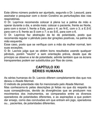 Este último número poderia ser ajuntado, segundo o Dr. Lesourd, para
assinalar e pesquisar com o écran Coralino as perturbações das vias
respiratórias.
O Dr. Leprince recomenda colocar à plena luz a palma da mão e
operar durante o dia, e ainda mais: colocar o paciente, frente ao Norte,
para com o écran I; frente a Este, para o 4; ao N-E, com o 3; a E.S-E
para com o 5; frente ao S com o 7; e ao S-E, para com o 6.
O Dr. Leprince faz abstração da lei de polaridade, posto que
recomenda regular o pêndulo para dar girações positivas, na palma da
mão esquerda.
Esse caso, posto que se verifique com a mão da mulher normal, tem
suas exceções.
O Sr. Lacroix julga que se obtém bons resultados usando qualquer
pêndulo, porém "neutro" e sem orientação prévia, desde que de
principio se observe a lei de polaridade; admite também que os écrans
transparentes podem ser substituídos por fitas de cores.
CAPÍTULO XXI
SÉRIES HUMANAS
As séries humanas do Sr. Lacroix diferem completamente das que nos
deixou o Abade Mermet.
O método de polaridade não foi mencionado pelo Abade Mermet.
Mas conhecemo-Io pelas descrições já feitas no que diz respeito às
suas conseqüências, devido às divergências que se produzem nos
movimentos dos instrumentos, se comparados entre os diversos
operadores de polaridades diferentes, e as aspirações a que podem
dar ensejo, como das conclusões em que entram em jogo, operadores
ou... pacientes, de polaridades diferentes.
 