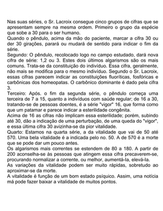 Nas suas séries, o Sr. Lacroix consegue cinco grupos de cifras que se
apresentam sempre na mesma ordem. Primeiro o grupo da espécie
que sobe a 30 para o ser humano.
Quando o pêndulo, acima da mão do paciente, marcar a cifra 30 ou
der 30 girações, parará ou mudará de sentido para indicar o fim da
série.
Segundo: O pêndulo, recolocado logo no campo estudado, dará nova
cifra de série: 1,2 ou 3. Estes dois últimos algarismos são os mais
comuns. Trata-se da constituição do indivíduo. Essa cifra, geralmente,
não mais se modifica para o mesmo indivíduo. Segundo o Sr. Lacroix,
essas cifras parecem indicar as constituições fluoríticas, fosfóricas e
carbônicas dos homeopatas. O carbônico dominante é dado pela cifra
3.
Terceiro: Após. o fim da segunda série, o pêndulo começa uma
terceira de 7 a 15, quanto a indivíduos com saúde regular; de 16 a 30,
tratando-se de pessoas doentes, é a série "vigor" 16, que forma como
que um patamar e parece indicar a esterilidade congênita.
Acima de 16 as cifras não implicam essa esterilidade; porém, subindo
até 30, dão a indicação de uma perturbação, de uma queda do "vigor",
e essa última cifra 30 avizinha-se da pior vitalidade.
Quarto: Estamos na quarta série, a da vitalidade que vai de 50 até
570. Uma bela vitalidade é a indicada pelo no. 50. A de 570 é a morte
que se pode dar um pouco antes.
Os algarismos mais correntes se estendem de 80 a 180. A partir de
200 aconselha-se às pessoas que atingem essa cifra precaverem-se,
procurando normalizar a corrente, ou melhor, aumentá-Ia, elevá-Ia.
As variações da vitalidade podem ser muito rápidas, sobretudo ao
aproximar-se da morte.
A vitalidade é função de um bom estado psíquico. Assim, uma notícia
má pode fazer baixar a vitalidade de muitos pontos.
 