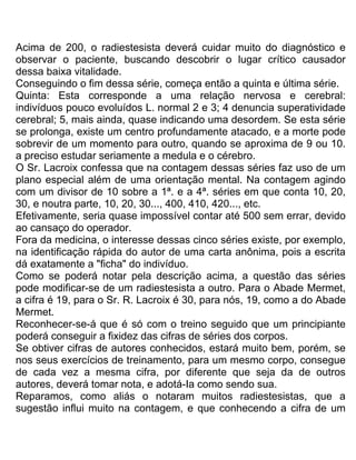 Acima de 200, o radiestesista deverá cuidar muito do diagnóstico e
observar o paciente, buscando descobrir o lugar crítico causador
dessa baixa vitalidade.
Conseguindo o fim dessa série, começa então a quinta e última série.
Quinta: Esta corresponde a uma relação nervosa e cerebral:
indivíduos pouco evoluídos L. normal 2 e 3; 4 denuncia superatividade
cerebral; 5, mais ainda, quase indicando uma desordem. Se esta série
se prolonga, existe um centro profundamente atacado, e a morte pode
sobrevir de um momento para outro, quando se aproxima de 9 ou 10.
a preciso estudar seriamente a medula e o cérebro.
O Sr. Lacroix confessa que na contagem dessas séries faz uso de um
plano especial além de uma orientação mental. Na contagem agindo
com um divisor de 10 sobre a 1ª. e a 4ª. séries em que conta 10, 20,
30, e noutra parte, 10, 20, 30..., 400, 410, 420..., etc.
Efetivamente, seria quase impossível contar até 500 sem errar, devido
ao cansaço do operador.
Fora da medicina, o interesse dessas cinco séries existe, por exemplo,
na identificação rápida do autor de uma carta anônima, pois a escrita
dá exatamente a "ficha" do indivíduo.
Como se poderá notar pela descrição acima, a questão das séries
pode modificar-se de um radiestesista a outro. Para o Abade Mermet,
a cifra é 19, para o Sr. R. Lacroix é 30, para nós, 19, como a do Abade
Mermet.
Reconhecer-se-á que é só com o treino seguido que um principiante
poderá conseguir a fixidez das cifras de séries dos corpos.
Se obtiver cifras de autores conhecidos, estará muito bem, porém, se
nos seus exercícios de treinamento, para um mesmo corpo, consegue
de cada vez a mesma cifra, por diferente que seja da de outros
autores, deverá tomar nota, e adotá-Ia como sendo sua.
Reparamos, como aliás o notaram muitos radiestesistas, que a
sugestão influi muito na contagem, e que conhecendo a cifra de um
 