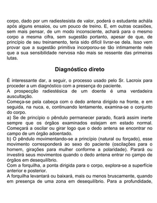corpo, dado por um radiestesista de valor, poderá o estudante acháIa
após alguns ensaios, ou um pouco de treino. E, em outras ocasiões,
sem mais pensar, de um modo inconsciente, achará para o mesmo
corpo a mesma cifra, sem sugestão portanto, apesar de que, de
princípio de seu treinamento, teria sido difícil livrar-se dela. Isso vem
provar que a sugestão primitiva incorporou-se tão intimamente nele
que a sua sensibilidade nervosa não mais se ressente das primeiras
lutas.
Diagnóstico direto
É interessante dar, a seguir, o processo usado pelo Sr. Lacroix para
proceder a um diagnóstico com a presença do paciente.
A prospecção radiestésica de um doente é uma verdadeira
auscultação.
Começa-se pela cabeça com o dedo antena dirigido na fronte, e em
seguida, na nuca, e, continuando lentamente, examina-se o conjunto
do corpo.
a) Se de princípio o pêndulo permanecer parado, ficará assim inerte
sempre que os órgãos examinados estejam em estado normal.
Começará a oscilar ou girar logo que o dedo antena se encontrar no
campo de um órgão adoentado.
b) O pêndulo movimentando-se a princípio (natural ou forçado), esse
movimento corresponderá ao sexo do paciente (oscilações para o
homem, girações para mulher conforme a polaridade). Parará ou
investirá seus movimentos quando o dedo antena entrar no çampo de
órgãos em desequilíbrio.
Com a forquilha, a ponta dirigida para o corpo, explora-se a superfície
anterior e posterior.
A forquilha levantará ou baixará, mais ou menos bruscamente, quando
em presença de uma zona em desequilíbrio. Para a profundidade,
 