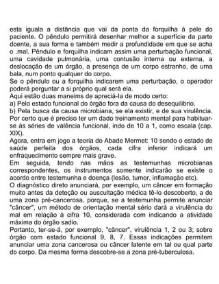 esta iguala a distância que vai da ponta da forquilha à pele do
paciente. O pêndulo permitirá desenhar melhor a superfície da parte
doente, a sua forma e também medir a profundidade em que se acha
o .mal. Pêndulo e forquilha indicam assim uma perturbação funcional,
uma cavidade pulmonária, uma contusão interna ou externa, a
deslocação de um órgão, a presença de um corpo estranho, de uma
bala, num ponto qualquer do corpo.
Se o pêndulo ou a forquilha indicarem uma perturbação, o operador
poderá perguntar a si próprio qual será ela.
Aqui estão duas maneims de apreciá-Ia de modo certo:
a) Pelo estado funcional do órgão fora da causa do desequilibrio.
b) Pela busca da causa microbiana, se ela existir, e de sua virulência.
Por certo que é preciso ter um dado treinamento mental para habituar-
se às séries de valência funcional, indo de 10 a 1, como escala (cap.
XIX).
Agora, entra em jogo a teoria do Abade Mermet: 10 sendo o estado de
saúde perfeita dos órgãos, cada cifra inferior indicará um
enfraquecimento sempre mais grave.
Em seguida, tendo nas mãos as testemunhas microbianas
correspondentes, os instrumentos somente indicarão se existe o
acordo entre testemunha e doença (lesão, tumor, inflamação etc).
O diagnóstico direto anunciará, por exemplo, um câncer em formação
muito antes da deteção ou auscultação médica tê-lo descoberto, a de
uma zona pré-cancerosa, porque, se a testemunha permite anunciar
"câncer", um método de orientação mental sério dará a virulência do
mal em relação à cifra 10, considerada com indicando a atividade
máxima do órgão sadio.
Portanto, ter-se-á, por exemplo, "câncer", virulência 1, 2 ou 3; sobre
órgão com estado funcional 9, 8, 7. Essas indicações permitem
anunciar uma zona cancerosa ou câncer latente em tal ou qual parte
do corpo. Da mesma forma descobre-se a zona pré-tuberculosa.
 
