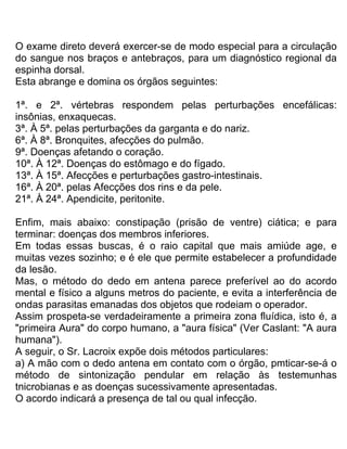 O exame direto deverá exercer-se de modo especial para a circulação
do sangue nos braços e antebraços, para um diagnóstico regional da
espinha dorsal.
Esta abrange e domina os órgãos seguintes:
1ª. e 2ª. vértebras respondem pelas perturbações encefálicas:
insônias, enxaquecas.
3ª. À 5ª. pelas perturbações da garganta e do nariz.
6ª. À 8ª. Bronquites, afecções do pulmão.
9ª. Doenças afetando o coração.
10ª. À 12ª. Doenças do estômago e do fígado.
13ª. À 15ª. Afecções e perturbações gastro-intestinais.
16ª. À 20ª. pelas Afecções dos rins e da pele.
21ª. À 24ª. Apendicite, peritonite.
Enfim, mais abaixo: constipação (prisão de ventre) ciática; e para
terminar: doenças dos membros inferiores.
Em todas essas buscas, é o raio capital que mais amiúde age, e
muitas vezes sozinho; e é ele que permite estabelecer a profundidade
da lesão.
Mas, o método do dedo em antena parece preferível ao do acordo
mental e físico a alguns metros do paciente, e evita a interferência de
ondas parasitas emanadas dos objetos que rodeiam o operador.
Assim prospeta-se verdadeiramente a primeira zona fluídica, isto é, a
"primeira Aura" do corpo humano, a "aura física" (Ver Caslant: "A aura
humana").
A seguir, o Sr. Lacroix expõe dois métodos particulares:
a) A mão com o dedo antena em contato com o órgão, pmticar-se-á o
método de sintonização pendular em relação às testemunhas
tnicrobianas e as doenças sucessivamente apresentadas.
O acordo indicará a presença de tal ou qual infecção.
 