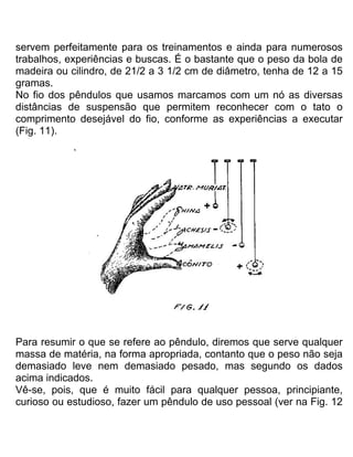 servem perfeitamente para os treinamentos e ainda para numerosos
trabalhos, experiências e buscas. É o bastante que o peso da bola de
madeira ou cilindro, de 21/2 a 3 1/2 cm de diâmetro, tenha de 12 a 15
gramas.
No fio dos pêndulos que usamos marcamos com um nó as diversas
distâncias de suspensão que permitem reconhecer com o tato o
comprimento desejável do fio, conforme as experiências a executar
(Fig. 11).
Para resumir o que se refere ao pêndulo, diremos que serve qualquer
massa de matéria, na forma apropriada, contanto que o peso não seja
demasiado leve nem demasiado pesado, mas segundo os dados
acima indicados.
Vê-se, pois, que é muito fácil para qualquer pessoa, principiante,
curioso ou estudioso, fazer um pêndulo de uso pessoal (ver na Fig. 12
 