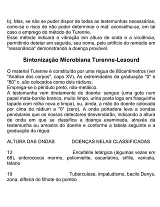b), Mas, se não se puder dispor de todas as testemunhas necessárias,
corre-se o risco de não poder determinar o mal: aconselha-se, em tal
caso o emprego do método de Turenne.
Esse método indicará a vibração em altura de onda e a virulência,
permitindo detetar em seguida, seu nome, pelo artifício do remédio em
"ressonância" demonstrando a doença provável.
Sintonização Microbiana Turenne-Lesourd
O material Turenne é constituído por uma régua de 80centímetros (ver
"Análise dos corpos", capo XV). As extremidades da graduação "0" e
"80" c. são colocados como dois rádiuns.
Emprega-se o pêndulo preto, não-metálico.
A testemunha vem diretamente do doente: sangue (uma gota num
papel mata-borrão branco, muito limpo, urina posta logo em frasquinho
tapado com rolha nova e limpa), ou, ainda, a mão do doente colocada
por cima do rádium a "0" (zero). A onda portadora leva a sondas
pendulares que os nossos detectores desvendarão, indicando a altura
de onda em que se classifica a doença examinada, através da
testemunha ou amostra do doente e conforme a tabela seguinte e a
graduação da régua:
ALTURA DAS ONDAS DOENÇAS NELAS CLASSIFICADAS
13 Encefalite letárgica (algumas vezes em
68), enterococos mormo, poliomielite, escarlatina, sífilis, varicela,
tétano
19 Tuberculose, impaludismo, bacilo Denys,
zona, difteria do filhote do pombo
 