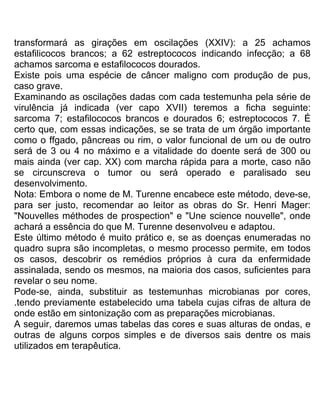 transformará as girações em oscilações (XXIV): a 25 achamos
estafilicocos brancos; a 62 estreptococos indicando infecção; a 68
achamos sarcoma e estafilococos dourados.
Existe pois uma espécie de câncer maligno com produção de pus,
caso grave.
Examinando as oscilações dadas com cada testemunha pela série de
virulência já indicada (ver capo XVII) teremos a ficha seguinte:
sarcoma 7; estafilococos brancos e dourados 6; estreptococos 7. É
certo que, com essas indicações, se se trata de um órgão importante
como o ffgado, pâncreas ou rim, o valor funcional de um ou de outro
será de 3 ou 4 no máximo e a vitalidade do doente será de 300 ou
mais ainda (ver cap. XX) com marcha rápida para a morte, caso não
se circunscreva o tumor ou será operado e paralisado seu
desenvolvimento.
Nota: Embora o nome de M. Turenne encabece este método, deve-se,
para ser justo, recomendar ao leitor as obras do Sr. Henri Mager:
"Nouvelles méthodes de prospection" e "Une science nouvelle", onde
achará a essência do que M. Turenne desenvolveu e adaptou.
Este último método é muito prático e, se as doenças enumeradas no
quadro supra são incompletas, o mesmo processo permite, em todos
os casos, descobrir os remédios próprios à cura da enfermidade
assinalada, sendo os mesmos, na maioria dos casos, suficientes para
revelar o seu nome.
Pode-se, ainda, substituir as testemunhas microbianas por cores,
.tendo previamente estabelecido uma tabela cujas cifras de altura de
onde estão em sintonização com as preparações microbianas.
A seguir, daremos umas tabelas das cores e suas alturas de ondas, e
outras de alguns corpos simples e de diversos sais dentre os mais
utilizados em terapêutica.
 