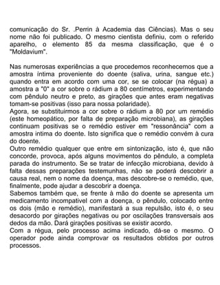 comunicação do Sr. .Perrin à Academia das Ciências). Mas o seu
nome não foi publicado. O mesmo cientista definiu, com o referido
aparelho, o elemento 85 da mesma classificação, que é o
"Moldavium".
Nas numerosas experiências a que procedemos reconhecemos que a
amostra íntima proveniente do doente (saliva, urina, sangue etc.)
quando entra em acordo com uma cor, se se colocar (na régua) a
amostra a "0" a cor sobre o rádium a 80 centímetros, experimentando
com pêndulo neutro e preto, as girações que antes eram negativas
tomam-se positivas (isso para nossa polaridade).
Agora, se substituirmos a cor sobre o rádium a 80 por um remédio
(este homeopático, por falta de preparação microbiana), as girações
continuam positivas se o remédio estiver em "ressonância" com a
amostra intima do doente. Isto significa que o remédio convém à cura
do doente.
Outro remédio qualquer que entre em sintonização, isto é, que não
concorde, provoca, após alguns movimentos do pêndulo, a completa
parada do instrumento. Se se tratar de infecção microbiana, devido à
falta dessas preparações testemunhas, não se poderá descobrir a
causa real, nem o nome da doença, mas descobre-se o remédio, que,
finalmente, pode ajudar a descobrir a doença.
Sabemos também que, se frente à mão do doente se apresenta um
medicamento incompativel com a doença, o pêndulo, colocado entre
os dois (mão e remédio), manifestará a sua repulsão, isto é, o seu
desacordo por girações negativas ou por oscilações transversais aos
dedos da mão. Dará girações positivas se existir acordo.
Com a régua, pelo processo acima indicado, dá-se o mesmo. O
operador pode ainda comprovar os resultados obtidos por outros
processos.
 