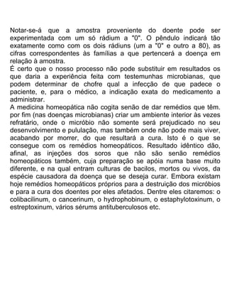Notar-se-á que a amostra proveniente do doente pode ser
experimentada com um só rádium a "0". O pêndulo indicará tão
exatamente como com os dois rádiuns (um a "0" e outro a 80), as
cifras correspondentes às famílias a que pertencerá a doença em
relação à amostra.
É certo que o nosso processo não pode substituir em resultados os
que daria a experiência feita com testemunhas microbianas, que
podem determinar de chofre qual a infecção de que padece o
paciente, e, para o médico, a indicação exata do medicamento a
administrar.
A medicina homeopática não cogita senão de dar remédios que têm.
por fim (nas doenças microbianas) criar um ambiente interior às vezes
refratário, onde o micróbio não somente será prejudicado no seu
desenvolvimento e pululação, mas também onde não pode mais viver,
acabando por morrer, do que resultará a cura. Isto é o que se
consegue com os remédios homeopáticos. Resultado idêntico dão,
afinal, as injeções dos soros que não são senão remédios
homeopáticos também, cuja preparação se apóia numa base muito
diferente, e na qual entram culturas de bacilos, mortos ou vivos, da
espécie causadora da doença que se deseja curar. Embora existam
hoje remédios homeopáticos próprios para a destruição dos micróbios
e para a cura dos doentes por eles afetados. Dentre eles citaremos: o
colibacilinum, o cancerinum, o hydrophobinum, o estaphylotoxinum, o
estreptoxinum, vários sérums antituberculosos etc.
 