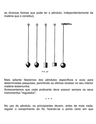 as diversas formas que pode ter o pêndulo, independentemente da
matéria que o constitui).
Mais adiante falaremos dos pêndulos específicos e ocos para
determinadas pesquisas; permitindo os últimos receber no seu interior
matéria testemunha.
Acrescentamos que cada praticante deve possuir sempre os seus
instrumentos "regulados".
* * *
No uso do pêndulo, os principiantes devem, antes de mais nada,
regular o comprimento do fio, fixando-se o ponto certo em que
 