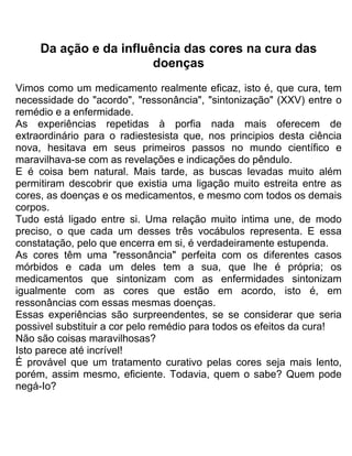 Da ação e da influência das cores na cura das
doenças
Vimos como um medicamento realmente eficaz, isto é, que cura, tem
necessidade do "acordo", "ressonância", "sintonização" (XXV) entre o
remédio e a enfermidade.
As experiências repetidas à porfia nada mais oferecem de
extraordinário para o radiestesista que, nos principios desta ciência
nova, hesitava em seus primeiros passos no mundo científico e
maravilhava-se com as revelações e indicações do pêndulo.
E é coisa bem natural. Mais tarde, as buscas levadas muito além
permitiram descobrir que existia uma ligação muito estreita entre as
cores, as doenças e os medicamentos, e mesmo com todos os demais
corpos.
Tudo está ligado entre si. Uma relação muito intima une, de modo
preciso, o que cada um desses três vocábulos representa. E essa
constatação, pelo que encerra em si, é verdadeiramente estupenda.
As cores têm uma "ressonância" perfeita com os diferentes casos
mórbidos e cada um deles tem a sua, que lhe é própria; os
medicamentos que sintonizam com as enfermidades sintonizam
igualmente com as cores que estão em acordo, isto é, em
ressonâncias com essas mesmas doenças.
Essas experiências são surpreendentes, se se considerar que seria
possivel substituir a cor pelo remédio para todos os efeitos da cura!
Não são coisas maravilhosas?
Isto parece até incrível!
É provável que um tratamento curativo pelas cores seja mais lento,
porém, assim mesmo, eficiente. Todavia, quem o sabe? Quem pode
negá-Io?
 
