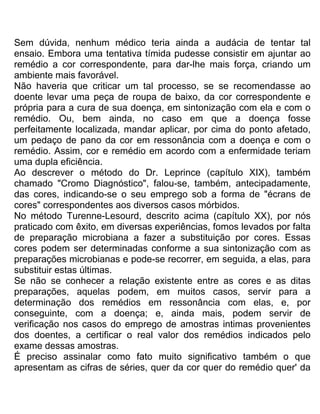 Sem dúvida, nenhum médico teria ainda a audácia de tentar tal
ensaio. Embora uma tentativa tímida pudesse consistir em ajuntar ao
remédio a cor correspondente, para dar-lhe mais força, criando um
ambiente mais favorável.
Não haveria que criticar um tal processo, se se recomendasse ao
doente levar uma peça de roupa de baixo, da cor correspondente e
própria para a cura de sua doença, em sintonização com ela e com o
remédio. Ou, bem ainda, no caso em que a doença fosse
perfeitamente localizada, mandar aplicar, por cima do ponto afetado,
um pedaço de pano da cor em ressonância com a doença e com o
remédio. Assim, cor e remédio em acordo com a enfermidade teriam
uma dupla eficiência.
Ao descrever o método do Dr. Leprince (capítulo XIX), também
chamado "Cromo Diagnóstico", falou-se, também, antecipadamente,
das cores, indicando-se o seu emprego sob a forma de "écrans de
cores" correspondentes aos diversos casos mórbidos.
No método Turenne-Lesourd, descrito acima (capítulo XX), por nós
praticado com êxito, em diversas experiências, fomos levados por falta
de preparação microbiana a fazer a substituição por cores. Essas
cores podem ser determinadas conforme a sua sintonização com as
preparações microbianas e pode-se recorrer, em seguida, a elas, para
substituir estas últimas.
Se não se conhecer a relação existente entre as cores e as ditas
preparações, aquelas podem, em muitos casos, servir para a
determinação dos remédios em ressonância com elas, e, por
conseguinte, com a doença; e, ainda mais, podem servir de
verificação nos casos do emprego de amostras intimas provenientes
dos doentes, a certificar o real valor dos remédios indicados pelo
exame dessas amostras.
É preciso assinalar como fato muito significativo também o que
apresentam as cifras de séries, quer da cor quer do remédio quer' da
 