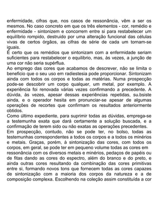enfermidade, cifras que, nos casos de ressonância, vêm a ser os
mesmos. No caso concreto em que os três elementos - cor, remédio e
enfermidade - sintonizem e concorrem entre si para restabelecer um
equilíbrio rompido, destruido por uma alteração funcional das células
vivas de certos órgãos, as cifras de série de cada um tornam-se
iguais.
É certo que os remédios que sintonizam com a enfermidade seriam
suficientes para restabelecer o equilibrio, mas, às vezes, a junção de
uma cor não seria supérflua.
Ao emprego das cores que acabamos de descrever, não se limita o
beneficio que o seu uso em radiestesia pode proporcionar. Sintonizam
ainda com todos os corpos e todas as matérias. Numa prospecção
pode-se descobrir um corpo qualquer, um metal, por exemplo. A
experiência foi renovada várias vezes confirmando a precedente. A
dúvida, às vezes, apesar dessas experiências repetidas, su.bsiste
ainda, e o operador hesita em pronunciar-se apesar de algumas
operações de recortes que confirmam os resultados anteriormente
obtidos.
Como último expediente, para suprimir todas as dúvidas, emprega-se
a testemunha exata que dará certamente a solução buscada, e a
confirmação de terem sido ou não exatas as operações precedentes.
Em prospecção, contudo, não se pode ter, no bolso, todas as
testemunhas correspondentes a todos os corpos e a todos os minérios
e metais. Graças, porém, à sintonização das cores, com todos os
corpos, em geral, se pode ter em pequeno volume todas as cores em
ressonância com os diversos metais e minérios, pedaços de papéis ou
de fitas dando as cores do espectro, além do branco e do preto, e
ainda outras cores resultando da combinação das cores primitivas
entre si, formando novos tons que fornecem todas as cores capazes
de sintonização com a maioria dos corpos da natureza e a de
composição complexa. Escolhendo na coleção assim constituída a cor
 