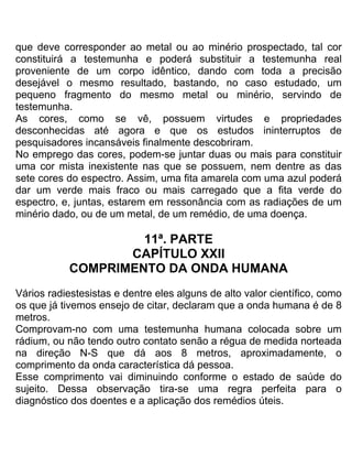 que deve corresponder ao metal ou ao minério prospectado, tal cor
constituirá a testemunha e poderá substituir a testemunha real
proveniente de um corpo idêntico, dando com toda a precisão
desejável o mesmo resultado, bastando, no caso estudado, um
pequeno fragmento do mesmo metal ou minério, servindo de
testemunha.
As cores, como se vê, possuem virtudes e propriedades
desconhecidas até agora e que os estudos ininterruptos de
pesquisadores incansáveis finalmente descobriram.
No emprego das cores, podem-se juntar duas ou mais para constituir
uma cor mista inexistente nas que se possuem, nem dentre as das
sete cores do espectro. Assim, uma fita amarela com uma azul poderá
dar um verde mais fraco ou mais carregado que a fita verde do
espectro, e, juntas, estarem em ressonância com as radiações de um
minério dado, ou de um metal, de um remédio, de uma doença.
11ª. PARTE
CAPÍTULO XXII
COMPRIMENTO DA ONDA HUMANA
Vários radiestesistas e dentre eles alguns de alto valor científico, como
os que já tivemos ensejo de citar, declaram que a onda humana é de 8
metros.
Comprovam-no com uma testemunha humana colocada sobre um
rádium, ou não tendo outro contato senão a régua de medida norteada
na direção N-S que dá aos 8 metros, aproximadamente, o
comprimento da onda característica dá pessoa.
Esse comprimento vai diminuindo conforme o estado de saúde do
sujeito. Dessa observação tira-se uma regra perfeita para o
diagnóstico dos doentes e a aplicação dos remédios úteis.
 