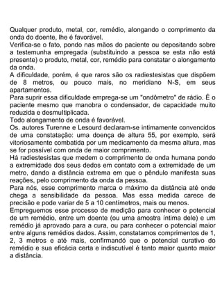 Qualquer produto, metal, cor, remédio, alongando o comprimento da
onda do doente, lhe é favorável.
Verifica-se o fato, pondo nas mãos do paciente ou depositando sobre
a testemunha empregada (substituindo a pessoa se esta não está
presente) o produto, metal, cor, remédio para constatar o alongamento
da onda.
A dificuldade, porém, é que raros são os radiestesistas que dispõem
de 8 metros, ou pouco mais, no meridiano N-S, em seus
apartamentos.
Para suprir essa dificuldade emprega-se um "ondômetro" de rádio. É o
paciente mesmo que manobra o condensador, de capacidade muito
reduzida e desmuItiplicada.
Todo alongamento de onda é favorável.
Os. autores Turenne e Lesourd declaram-se intimamente convencidos
de uma constatação: uma doença de altura 55, por exemplo, será
vitoriosamente combatida por um medicamento da mesma altura, mas
se for possível com onda de maior comprimento.
Há radiestesistas que medem o comprimento de onda humana pondo
a extremidade dos seus dedos em contato com a extremidade de um
metro, dando a distância extrema em que o pêndulo manifesta suas
reações, pelo comprimento da onda da pessoa.
Para nós, esse comprimento marca o máximo da distância até onde
chega a sensibilidade da pessoa. Mas essa medida carece de
precisão e pode variar de 5 a 10 centímetros, mais ou menos.
Empreguemos esse processo de medição para conhecer o potencial
de um remédio, entre um doente (ou uma amostra íntima dele) e um
remédio já aprovado para a cura, ou para conhecer o potencial maior
entre alguns remédios dados. Assim, constatamos comprimentos de 1,
2, 3 metros e até mais, confirmandó que o potencial curativo do
remédio e sua eficácia certa e indiscutível é tanto maior quanto maior
a distância.
 