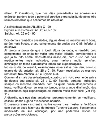 último. O Causticum, que nos dias precedentes se apresentava
enérgico, perdera todo o potencial curativo e era substituído pelos três
últimos remédios que acabamos de assinalar.
A saliva dava então: Alt. 25 e C - 90
Bryonia e Nux-Vômica: Alt. 25 e C - 105
Sulphur: Alt. 25 e C - 90
Dos demais remédios ensaiados, alguns deles se manifestaram bons,
porém mais fracos, o seu comprimento de ondas era C-85, inferior à
da saliva.
Aí temos a prova de que a igual altura de onda, o remédio cujo
comprimento de onda for maior terá maior eficácia, corroborando o
que já foi dito acima. Constatamos nesse dia, com o uso dos dois
medicamentos mais indicados, uma melhora muito sensível:
diminuição da tosse e ao mesmo tempo das expectorações.
No outro dia de manhã, examinou-se nova saliva que deu, como o
exame do dia anterior: alt. 25 e C. 90. Foram receitados os mesmos
remédios: Nux-Vômica C-5 e Bryonia D-3.
Com um dia mais desse tratamento curativo, um novo exame de saliva
do doente deu ainda: alt. 25 e C. 90, ficando, portanto, indicados
sempre os mesmos remédios, com os quais quase desapareceu a
tosse, verificando-se, ao mesmo tempo, uma grande diminuição das
mucosidades cuja expectoração se tornaria muito mais fácil (Ver Fig.
11).
A diarréia, que nos dias anteriores, progressivamente, se modificara,
cessou, dando lugar a evacuações normais.
Expusemos esse caso entre muitos outros para mostrar a faciliôade
com que se pode fazer uso do método Turenne-Lesourd, ligeiramente
modificado na sua aplicação, por não podermos dispor de
preparações microbianas.
 