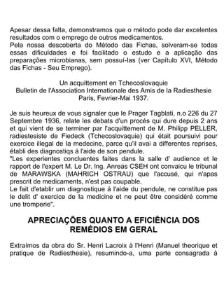 Apesar dessa falta, demonstramos que o método pode dar excelentes
resultados com o emprego de outros medicamentos.
Pela nossa descoberta do Método das Fichas, solveram-se todas
essas dificuldades e foi facilitado o estudo e a aplicação das
preparações microbianas, sem possuí-Ias (ver Capítulo XVI, Método
das Fichas - Seu Emprego).
Un acquittement en Tchecoslovaquie
Bulletin de l'Association Intemationale des Amis de Ia Radiesthesie
Paris, Fevrier-Mai 1937.
Je suis heureux de vous signaler que le Prager Tagblati, n.o 226 du 27
Septembre 1936, relate les debats d'un procés qui dure depuis 2 ans
et qui vient de se terminer par l'acquittement de M. Philipp PELLER,
radiestesiste de Fiedeck (Tchecoslovaquie) qui était poursuivi pour
exercice illegal de Ia medecine, parce qu'il avai a differentes reprises,
établi des diagnostiqs á l'aide de son pendule.
"Les experientes concluentes faites dans Ia salle d' audience et le
rapport de I'expert M. Le Dr. lng. Anreas CSEH ont convaicu le tribunal
de MARAWSKA (MAHRICH OSTRAU) que l'accusé, qui n'apas
prescrit de medicaments, n'est pas coupable.
Le fait d'etablir um diagnostique á l'aide du pendule, ne constitue pas
le delit d' exercice de Ia medicine et ne peut être considéré comme
une tromperie".
APRECIAÇÕES QUANTO A EFICIÊNCIA DOS
REMÉDIOS EM GERAL
Extraímos da obra do Sr. Henri Lacroix à l'Henri (Manuel theorique et
pratique de Radiesthesie), resumindo-a, uma parte consagrada à
 