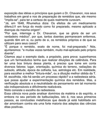 exposição das idéias e princípios que guiam o Dr. Chavanon, nos seus
trabalhos em geral e nos de preparação de remédios que, ele mesmo
"impôs-se", para ter a certeza de quais realmente curavam.
"Já, em 1648, Rhumelius dizia: Os efeitos de um medicamento
difereJ;l1 em força do modo como foi preparado, mesmo aplicado a
doenças da mesma origem".
"Por que, interroga o Dr. Chavanon, que se gloria de ser um
verdadeiro médico", por que, tantos doentes permanecem enfermos,
quando têm em si, ou perto de si, os remédios próprios e de que se
utilizam para seus casos?
"É porque o remédio, exato de nome, foi mal-preparado." Nós,
ajuntaremos: "e muitas vezes também, muito mal-aplicado pelo próprio
doente".
Citamos aqui o exemplo dado, a propósito, para prova: suponhamos
que um farmacêutico tenha que realizar diluições de calêndula. Para
ter uma boa tintura dessa planta, é preciso que tome em conta
diversos fatores: lugar, orientação, química do terreno, radiações do
subsolo, altitude, época da colheita, lua, astrologia etc. Em realidade,
para escolher a melhor "tintura-mãe", ou a diluição melhor obtida da T.
M. escolhida, não há senão um processo rápido? a a radiestesia séria,
que possa ajudar a experimentação química dos remédios. Mas, a
verificação absoluta e a neutralidade do pensamento em tal momento
são indispensáveis e dificilmente realizáveis.
Nisto consiste o escolho da radiestesia.
Essa ciência nova pode analisar domínios da matéria e do espírito, e
embora no seu período de balbuciações, isto é, nos seus primeiros
passos, as conclusões metafísicas que desde já está habilitada em
dar amontoam contra ela uma forte maioria dos adeptos das ciências
ditas positivas.
 