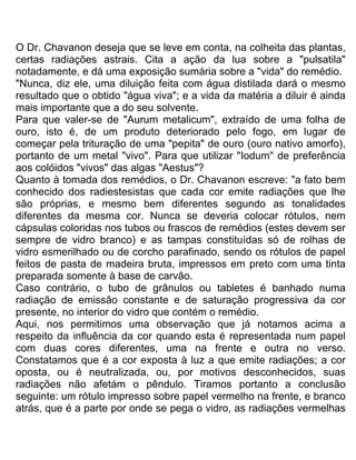 O Dr. Chavanon deseja que se leve em conta, na colheita das plantas,
certas radiações astrais. Cita a ação da lua sobre a "pulsatila"
notadamente, e dá uma exposição sumária sobre a "vida" do remédio.
"Nunca, diz ele, uma diluição feita com água distilada dará o mesmo
resultado que o obtido "água viva"; e a vida da matéria a diluir é ainda
mais importante que a do seu solvente.
Para que valer-se de "Aurum metalicum", extraído de uma folha de
ouro, isto é, de um produto deteriorado pelo fogo, em lugar de
começar pela trituração de uma "pepita" de ouro (ouro nativo amorfo),
portanto de um metal "vivo". Para que utilizar "Iodum" de preferência
aos colóidos "vivos" das algas "Aestus"?
Quanto à tomada dos remédios, o Dr. Chavanon escreve: "a fato bem
conhecido dos radiestesistas que cada cor emite radiações que lhe
são próprias, e mesmo bem diferentes segundo as tonalidades
diferentes da mesma cor. Nunca se deveria colocar rótulos, nem
cápsulas coloridas nos tubos ou frascos de remédios (estes devem ser
sempre de vidro branco) e as tampas constituídas só de rolhas de
vidro esmerilhado ou de corcho parafinado, sendo os rótulos de papel
feitos de pasta de madeira bruta, impressos em preto com uma tinta
preparada somente à base de carvão.
Caso contrário, o tubo de grânulos ou tabletes é banhado numa
radiação de emissão constante e de saturação progressiva da cor
presente, no interior do vidro que contém o remédio.
Aqui, nos permitimos uma observação que já notamos acima a
respeito da influência da cor quando esta é representada num papel
com duas cores diferentes, uma na frente e outra no verso.
Constatamos que é a cor exposta à luz a que emite radiações; a cor
oposta, ou é neutralizada, ou, por motivos desconhecidos, suas
radiações não afetám o pêndulo. Tiramos portanto a conclusão
seguinte: um rótulo impresso sobre papel vermelho na frente, e branco
atrás, que é a parte por onde se pega o vidro, as radiações vermelhas
 