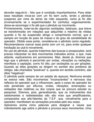 deverão segurá-Io - fato que é condição importantíssima. Para obter
esse resultado inicia-se com um fio bem curto, tendo o pêndulo
suspenso por cima do dorso da mão esquerda, como já foi dito
(inversamente se o experimentador for canhoto); vagarosamente,
deixa-se escorregar o fio até que o pêndulo se movimente.
Primeiramente, notar-se-ão algumas oscilações, balanços, que breve
se transformarão em rotações que adquirirão o máximo de nitidez
quando o fio de suspensão atinge o comprimento normal, que é
sempre em função do peso da massa e do grau de sensibilidade do
operador. Obtido esse ponto, considera-se o pêndulo como regulado.
Recomendamos marcar esse ponto com um nó, para evitar qualquer
hesitação ao usá-Io novamente.
No uso do pêndulo, quando tratarmos das buscas e prospecções, será
preciso interpretar os dois movimentos indicados acima, o que, mais
adiante, explicaremos em pormenores. Mas, desde já, diremos que
logo que o pêndulo é percorrido por ondas, vibrações ou radiações,
manifesta a captação, como foi dito, por oscilações ou por girações.
Quando as ditas girações se dirigem no sentido dos ponteiros de
relógio, são chamadas "positivas" e, quando em sentido contrário, são
ditas "negativas".
O pêndulo parte sempre de um estado de repouso. Nenhuma tensão
se exerce nele. São movimentos "inconscientes" e nervosos dos
reflexos do operador que o influenciam, após o corpo do operador ter
sido penetrado por eflúvios, ondas, vibrações, emanações ou
radiações das matérias ou dos corpos que se procura estudar ou
pesquisar. Diremos, pois, generalizando, que os instrumentos dos
rabdomantes e radiestesistas não são mais que amplificadores,
comparados aos alto-falantes da T.S.F. que, visivelmente para o
operador, manifestam as sensações provadas pelo seu corpo.
Aplicamos acima cinco palavras para designar a causa que
indiretamente age sobre o pêndulo e provoca seus movimentos. Uma
 