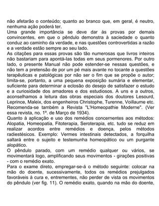 não afetarão o conteúdo; quanto ao branco que, em geral, é neutro,
nenhuma ação poderá ter.
Uma grande importância se deve dar às provas por demais
convincentes, em que o pêndulo demonstra à saciedade o quanto
conduz ao caminho da verdade, e nas questões controvertidas a razão
e a verdade estão sempre ao seu lado.
As citações para essas provas são tão numerosas que livros inteiros
não bastariam para apontá-Ias todas em seus pormenores. Por outro
lado, o presente Manual não pode estender-se nessas questões, e
não tem a pretensão de por um pé mais avante no tocante a questões
terapêuticas e patológicas por não ser o fim que se propõe o autor;
limita-se, portanto, a uma pequena exposição sumária e elementar,
suficiente para determinar a eclosão do desejo de satisfazer o estudo
e a curiosidade dos amadores e dos estudiosos. A uns e a outros,
aconselhamos a leitura das obras especiais dos doutores Lesourd,
Leprince, Maleix, dos engenheiros Christophe, Turenne, Voillaume etc.
Recomenda-se também a Revista "L'Homeopathie Moderne". (Ver
essa revista, no. 1º. de Março de 1934).
Quanto à aplicação e uso dos remédios concernentes aos métodos:
Alopatia, Homeopatia, Fitoterapia, Seroterapia, etc. tudo se reduz em
realizar acordos entre remédios e doença, pelos métodos
radiestésicos. Exemplo: Vermes intestinais detectados, a forquilha
saltará entre o sujeito e testemunha homeopático ou um purgante
alopático.
O pêndulo parado, com um remédio qualquer ou vários, se
movimentará logo, amplificando seus movimentos - girações positivas
- com o remédio exato.
Para o exame direto, empregar-se-á o método seguinte: colocar na
mão do doente, sucessivamente, todos os remédios prejulgados
favoráveis à cura e, entrementes, não perder de vista os movimentos
do pêndulo (ver fig. 11). O remédio exato, quando na mão do doente,
 