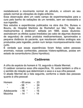 restabelecerá o movimento normal do pêndulo, e volvem ao seu
estado normal as vibrações do órgão enfermo.
Essa observação abre um vasto campo de experimentações para a
cura pelo banho de radiações de um remédio, sem ser necessária a
sua ingestão.
Nos estudos e experiências publicados na obra dos Drs. Bureau e
Bourru, do Hospital Maritime de Rochefort sur Mer, "Ação dos
medicamentos à distância", editada em 1885. esses doutores-
assinalavam os efeitos quase imediatos (ao cabo de algumas dezenas
de segundos) de certos produtos medicamentosos, aproximados a
pequena distância do paciente, que resultavam efeitos análogos aos
produzidos pela ingestão, porém num tempo incomparavelmente mais
curto.
É verdade que essas experiências foram feitas sobre pessoas
anormais, nossas conhecidas, pessoas hístero-epiléticas, postas em
estado de sonambulismo (Sono hipnótico).
Cadáveres
A cifra de espécie do homem é 19, segundo o Abade Mermet.
O cadáver conserva essa cifra específica, 19, como também a cifra e
o sentido de rotação que determinam o sexo e a sua cifra pessoal.
O abade Mermet dá a lista seguinte, conforme a idade das pessoas
quanto à cifra pessoal:
Homem - 65 anos - 23
“ - 58 “ - 24
“ - 36 “ - 21
Adolescente - 16 “ - 15
Mocinha - 14 “ - 14
 