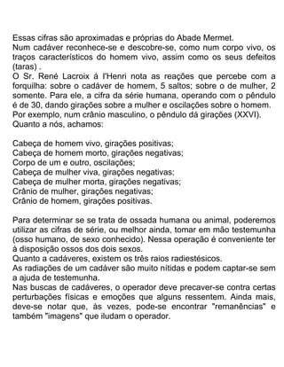 Essas cifras são aproximadas e próprias do Abade Mermet.
Num cadáver reconhece-se e descobre-se, como num corpo vivo, os
traços característicos do homem vivo, assim como os seus defeitos
(taras) .
O Sr. René Lacroix á I'Henri nota as reações que percebe com a
forquilha: sobre o cadáver de homem, 5 saltos; sobre o de mulher, 2
somente. Para ele, a cifra da série humana, operando com o pêndulo
é de 30, dando girações sobre a mulher e oscilações sobre o homem.
Por exemplo, num crânio masculino, o pêndulo dá girações (XXVI).
Quanto a nós, achamos:
Cabeça de homem vivo, girações positivas;
Cabeça de homem morto, girações negativas;
Corpo de um e outro, oscilações;
Cabeça de mulher viva, girações negativas;
Cabeça de mulher morta, girações negativas;
Crânio de mulher, girações negativas;
Crânio de homem, girações positivas.
Para determinar se se trata de ossada humana ou animal, poderemos
utilizar as cifras de série, ou melhor ainda, tomar em mão testemunha
(osso humano, de sexo conhecido). Nessa operação é conveniente ter
à disposição ossos dos dois sexos.
Quanto a cadáveres, existem os três raios radiestésicos.
As radiações de um cadáver são muito nítidas e podem captar-se sem
a ajuda de testemunha.
Nas buscas de cadáveres, o operador deve precaver-se contra certas
perturbações físicas e emoções que alguns ressentem. Ainda mais,
deve-se notar que, às vezes, pode-se encontrar "remanências" e
também "imagens" que iludam o operador.
 